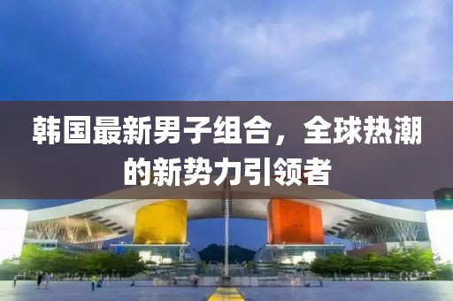 韩国最新男子组合，全球热潮的新势力引领者
