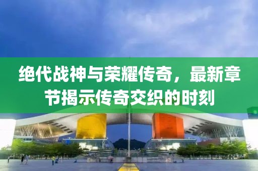 绝代战神与荣耀传奇，最新章节揭示传奇交织的时刻