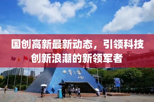 国创高新最新动态，引领科技创新浪潮的新领军者