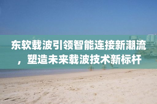 东软载波引领智能连接新潮流，塑造未来载波技术新标杆