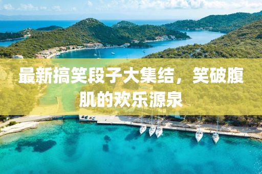 最新搞笑段子大集结，笑破腹肌的欢乐源泉