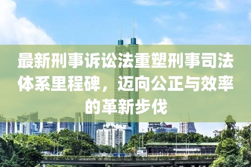 最新刑事诉讼法重塑刑事司法体系里程碑，迈向公正与效率的革新步伐