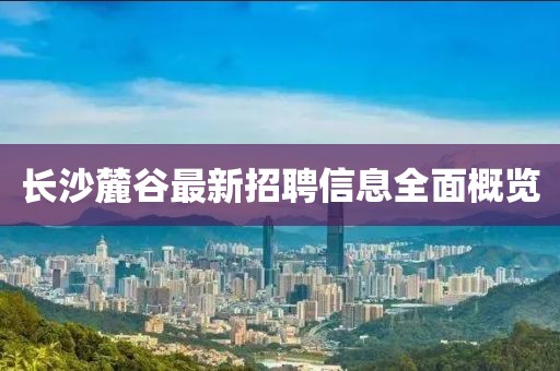 长沙麓谷最新招聘信息全面概览