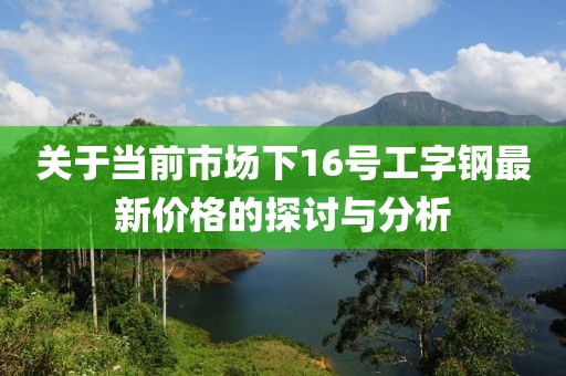 关于当前市场下16号工字钢最新价格的探讨与分析