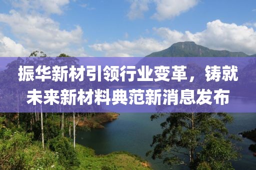 振华新材引领行业变革，铸就未来新材料典范新消息发布