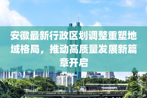 安徽最新行政区划调整重塑地域格局，推动高质量发展新篇章开启
