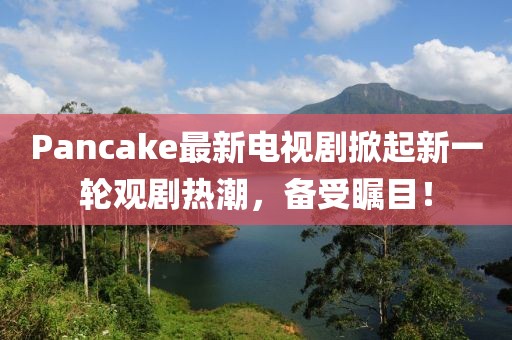 Pancake最新电视剧掀起新一轮观剧热潮，备受瞩目！