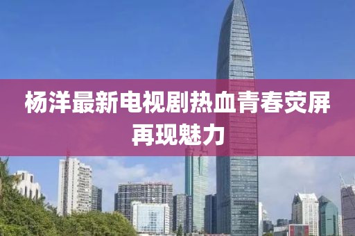 杨洋最新电视剧热血青春荧屏再现魅力
