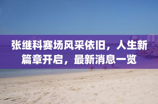 张继科赛场风采依旧，人生新篇章开启，最新消息一览