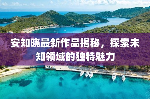安知晓最新作品揭秘，探索未知领域的独特魅力