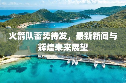 火箭队蓄势待发，最新新闻与辉煌未来展望