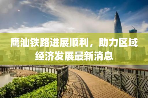 鹰汕铁路进展顺利，助力区域经济发展最新消息