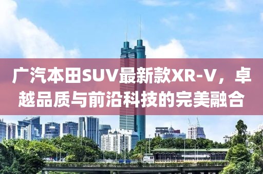 广汽本田SUV最新款XR-V，卓越品质与前沿科技的完美融合