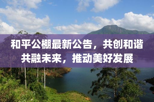 和平公棚最新公告，共创和谐共融未来，推动美好发展
