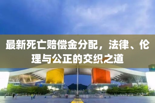 最新死亡赔偿金分配，法律、伦理与公正的交织之道
