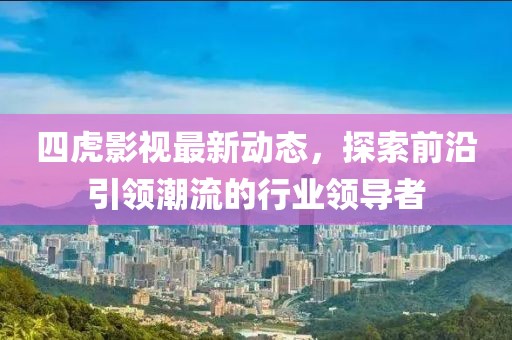 四虎影视最新动态，探索前沿引领潮流的行业领导者