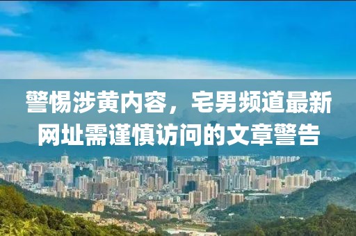 警惕涉黄内容，宅男频道最新网址需谨慎访问的文章警告