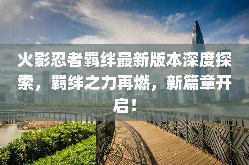 火影忍者羁绊最新版本深度探索，羁绊之力再燃，新篇章开启！