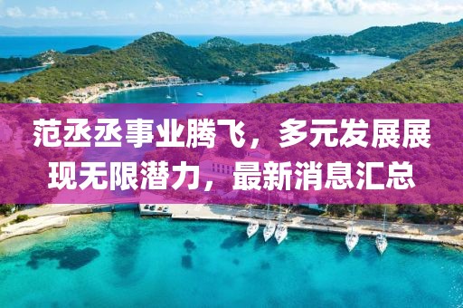 范丞丞事业腾飞，多元发展展现无限潜力，最新消息汇总