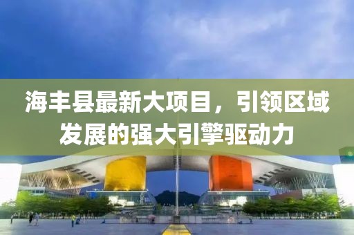 海丰县最新大项目，引领区域发展的强大引擎驱动力