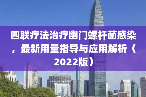 四联疗法治疗幽门螺杆菌感染，最新用量指导与应用解析（2022版）