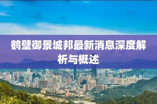 鹤壁御景城邦最新消息深度解析与概述