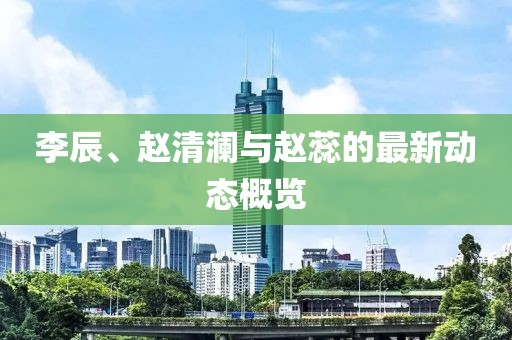 李辰、赵清澜与赵蕊的最新动态概览