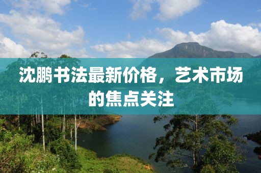 沈鹏书法最新价格，艺术市场的焦点关注