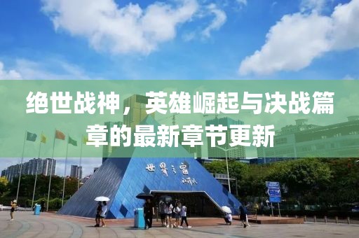 绝世战神，英雄崛起与决战篇章的最新章节更新