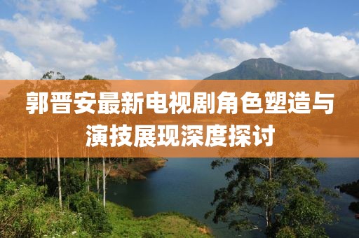 郭晋安最新电视剧角色塑造与演技展现深度探讨