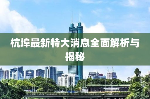 杭埠最新特大消息全面解析与揭秘