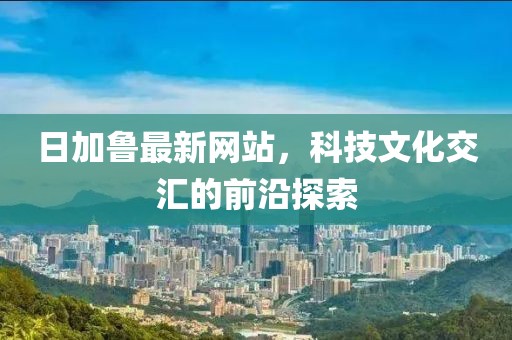 日加鲁最新网站，科技文化交汇的前沿探索