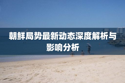 朝鲜局势最新动态深度解析与影响分析