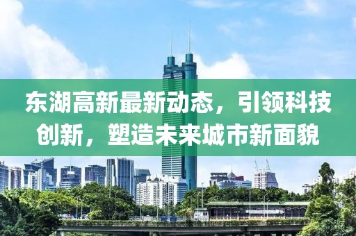 东湖高新最新动态，引领科技创新，塑造未来城市新面貌