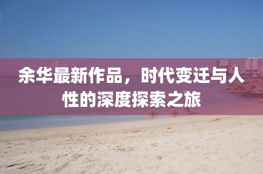 余华最新作品，时代变迁与人性的深度探索之旅