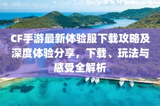 CF手游最新体验服下载攻略及深度体验分享，下载、玩法与感受全解析