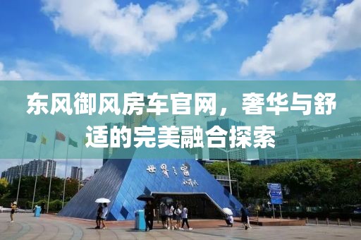 东风御风房车官网，奢华与舒适的完美融合探索