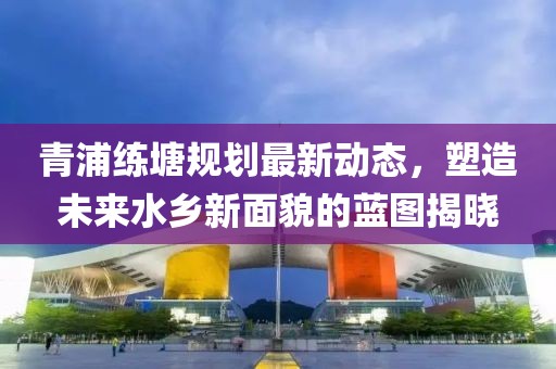 青浦练塘规划最新动态，塑造未来水乡新面貌的蓝图揭晓