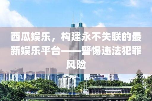 西瓜娱乐，构建永不失联的最新娱乐平台——警惕违法犯罪风险