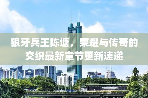 狼牙兵王陈塘，荣耀与传奇的交织最新章节更新速递