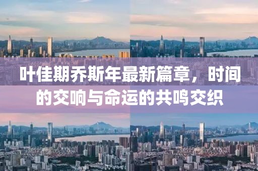 叶佳期乔斯年最新篇章，时间的交响与命运的共鸣交织