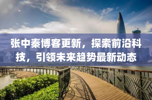 张中秦博客更新，探索前沿科技，引领未来趋势最新动态