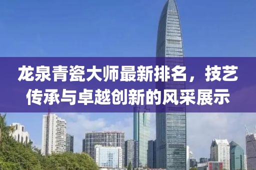 龙泉青瓷大师最新排名，技艺传承与卓越创新的风采展示
