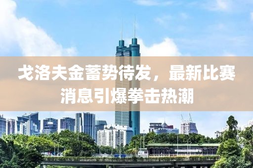 戈洛夫金蓄势待发，最新比赛消息引爆拳击热潮