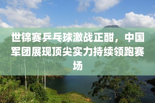 世锦赛乒乓球激战正酣，中国军团展现顶尖实力持续领跑赛场