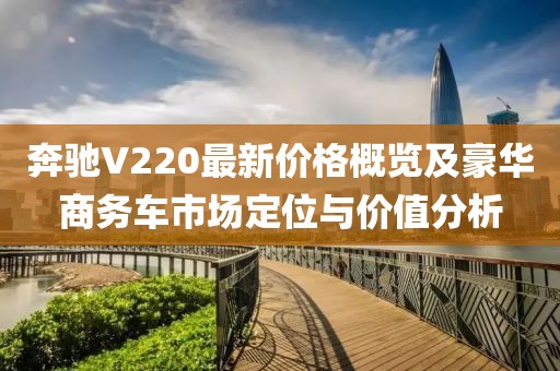 奔驰V220最新价格概览及豪华商务车市场定位与价值分析