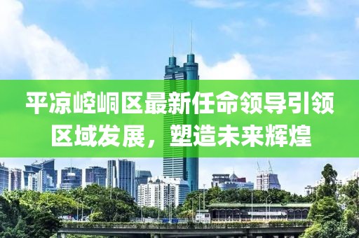平凉崆峒区最新任命领导引领区域发展，塑造未来辉煌
