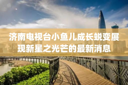 济南电视台小鱼儿成长蜕变展现新星之光芒的最新消息