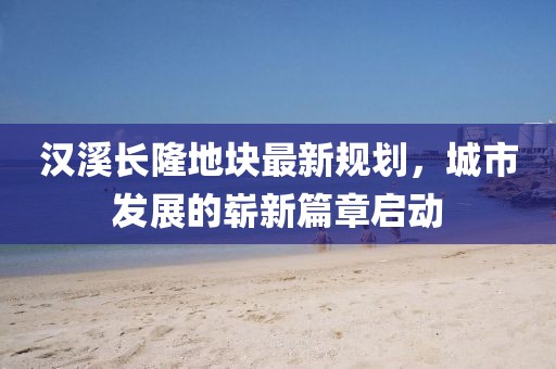 汉溪长隆地块最新规划，城市发展的崭新篇章启动