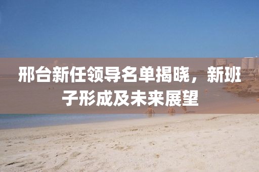 邢台新任领导名单揭晓，新班子形成及未来展望